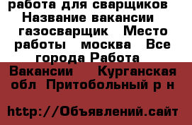 работа для сварщиков › Название вакансии ­ газосварщик › Место работы ­ москва - Все города Работа » Вакансии   . Курганская обл.,Притобольный р-н